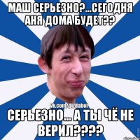 Маш серьезно?...сегодня Аня дома будет?? Серьезно... а ты чё не верил????