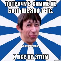 Потрачу в сумме не больше 300 тыс. И все на этом