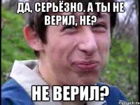 Да, серьёзно. А ты не верил, не? Не верил?