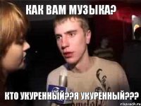 Как вам музыка? КТО УКУРЕННЫЙ??Я УКУРЕННЫЙ???