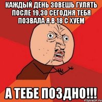 КАЖДЫЙ ДЕНЬ ЗОВЕШЬ ГУЛЯТЬ ПОСЛЕ 19,30 СЕГОДНЯ ТЕБЯ ПОЗВАЛА Я В 18 С ХУЕМ А ТЕБЕ ПОЗДНО!!!