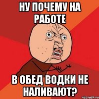 ну почему на работе в обед водки не наливают?