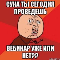 СУКА ТЫ СЕГОДНЯ ПРОВЕДЕШЬ ВЕБИНАР УЖЕ ИЛИ НЕТ??