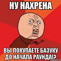 Ну нахрена Вы покупаете базуку до начала раунда!?