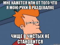 МНЕ КАЖЕТСЯ ИЛИ ОТ ТОГО ЧТО Я МОЮ РУКИ В РАЗДЕВАЛКЕ ЧИЩЕ В ЧИСТЫХ НЕ СТАНОВИТСЯ