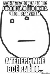 А знаете, когда-то я с гордостью говорила, что я замужем. А теперь мне всё равно...