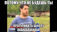 Потому что не будешь ты прогуливать школу ахахахахахаха