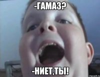 -гамаз? -Ниет,ты!