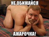 не обижайся Ажарочка!