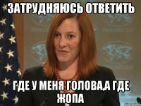 затрудняюсь ответить где у меня голова,а где жопа