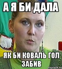 а я би дала як би коваль гол забив