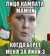 лицо кампата мамки когда берет меня за яйки:3