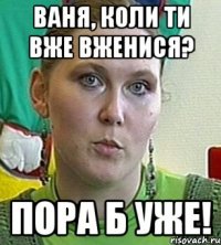 Ваня, коли ти вже вженися? Пора б уже!