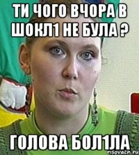 ТИ ЧОГО ВЧОРА В ШОКЛ1 НЕ БУЛА ? ГОЛОВА БОЛ1ЛА