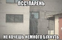 ПСС, парень не хочешь немного бухнуть