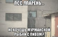 ПСС... ПАРЕНЬ... НЕ ХОЧЕШЬ МУРМАНСКОЙ РЫБКИ С ПИВОМ?