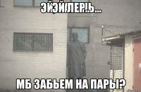 ЭЙ ЛЕР.. МБ ЗАБЬЕМ НА ПАРЫ?