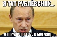 Я тут Рублёвских... отправил к тебе в магазин.