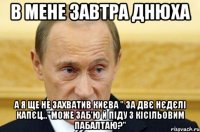 В мене завтра днюха а я ще не захватив Києва " за двє нєдєлі капєц..."Може заб'ю й піду з Кісільовим пабалтаю?"