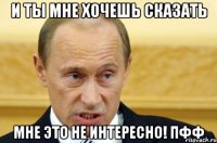 И ты мне хочешь сказать Мне это не интересно! Пфф