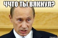 Ччто ты вякнул? 