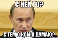 С ней то? С тем о ком я думаю?