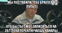 мы поставили тебе браузер в пульт что бы ты смог записаться на збт пока переключаешь каналы