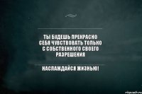 Ты будешь прекрасно себя чувствовать только с собственного своего разрешения Наслаждайся жизнью!