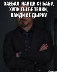 Заебал, найди се бабу, хули ты бе телки, найди се дырку 