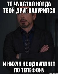 то чувство когда твой друг накурился и нихуя не одоупляет по телефону