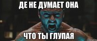 Де не думает она что ты глупая