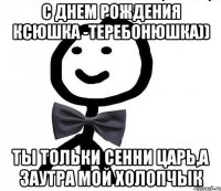 с днем рождения Ксюшка -теребонюшка)) ты тольки сенни царь,а заутра мой холопчык