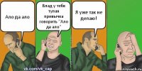 Ало да ало Влад у тебя тупая привычка говорить "Ало да ало" Я уже так не делаю!