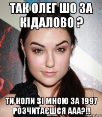 Так олег шо за кідалово ? ти коли зі мною за 1997 розчитаєшся ааа?!!