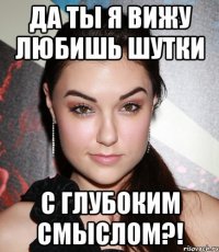 Да ты я вижу любишь шутки С ГЛУБОКИМ СМЫСЛОМ?!