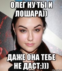 Олег ну ты и лошара)) Даже она тебе не даст:)))