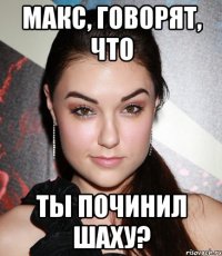 Макс, говорят, что ты починил шаху?