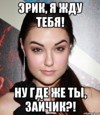 ЭРИК, Я ЖДУ ТЕБЯ! НУ ГДЕ ЖЕ ТЫ, ЗАЙЧИК?!