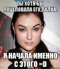 Ты хотя бы поцеловала его,лалка. Я начала именно с этого =D