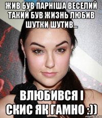 Жив був парніша веселий такий був жизнь любив шутки шутив... Влюбився і скис як гамно :))