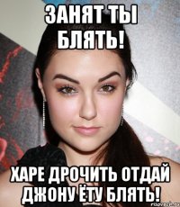 Занят ты блять! ХАРЕ ДРОЧИТЬ отдай Джону ЁТУ БЛЯТЬ!