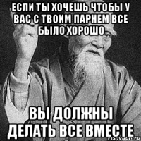 если ты хочешь чтобы у вас с твоим парнем все было хорошо вы должны делать все вместе