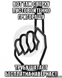 ВОТ ТАМ СВЕРХУ ПУСТОВОЙТЕНКО ГРИГОРАШУ ТРУБУ ШАТАЄТ БЕСПЛАТНА НАВЕРНАЄ!!