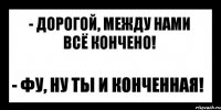 - дорогой, между нами всё кончено! - фу, ну ты и конченная!