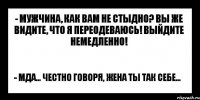 - мужчина, как вам не стыдно? вы же видите, что я переодеваюсь! выйдите немедленно! - мда... честно говоря, жена ты так себе...