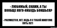 - любимый, скажи, а ты вообще кого-нибудь боишься? - разумеется, нет, ведь я с тобой живу уже пять лет!