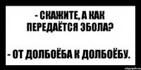 - скажите, а как передаётся эбола? - от долбоёба к долбоёбу.