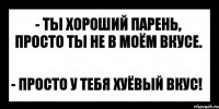 - ты хороший парень, просто ты не в моём вкусе. - просто у тебя хуёвый вкус!