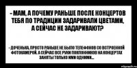 - мам, а почему раньше после концертов тебя по традиции задаривали цветами, а сейчас не задаривают? - доченька, просто раньше не было телефонов со встроенной фотокамерой. А сейчас все руки поклонников на концертах заняты только ими одними...