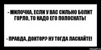 - милочка, если у вас сильно болит горло, то надо его полоскать! - правда, доктор? ну тогда ласкайте!